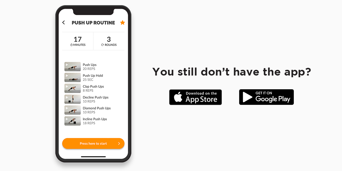 A picture, white background, of a mobile phone on the left side of the picture with a workout routine on it, on the top of the routine it says ‘’17 minutes’’, and ‘’3 rounds’’. Under it, the following exercises and repetitions are listed: 20 push ups, 25 sec push up hold, 8 clap push ups, 10 decline push up, 10 diamond push ups, 10 incline push ups. On the right side of the picture, it is written with black letters ‘’You still don’t have the app?’’. Undet that, logos of Google Play and Appstore are visible.